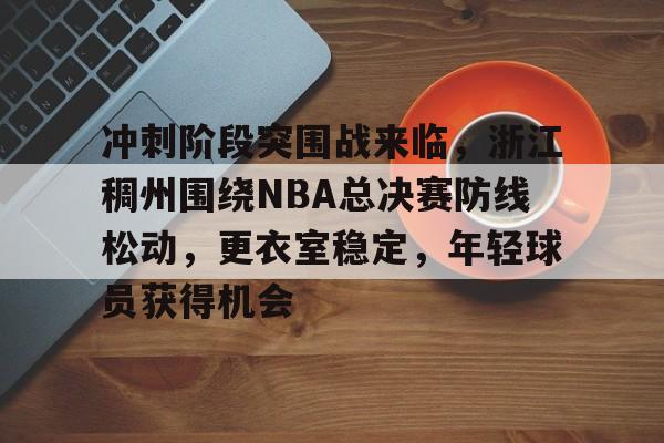 hth-关于冲刺阶段突围战来临，浙江稠州围绕NBA总决赛防线松动，更衣室稳定，年轻球员获得机会的信息
