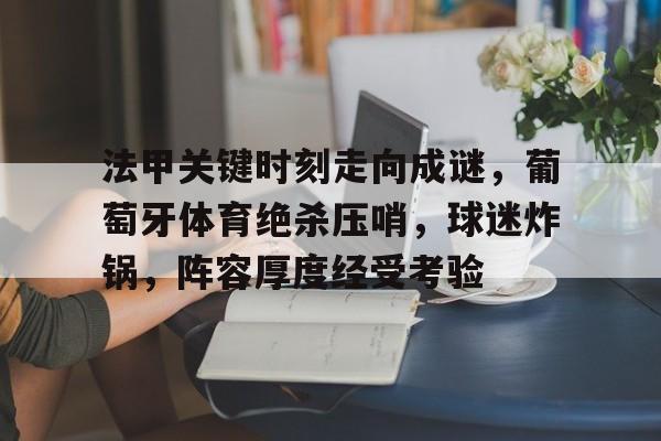 华体会官网下载-关于法甲关键时刻走向成谜，葡萄牙体育绝杀压哨，球迷炸锅，阵容厚度经受考验的信息